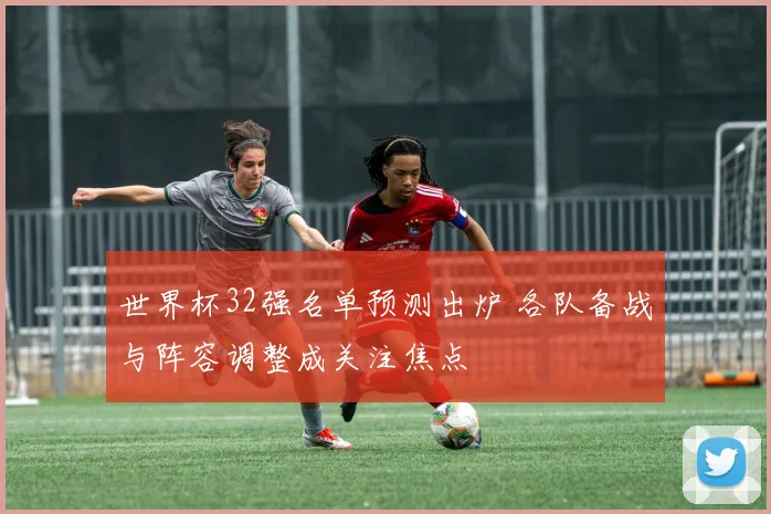 世界杯32强名单预测出炉 各队备战与阵容调整成关注焦点
