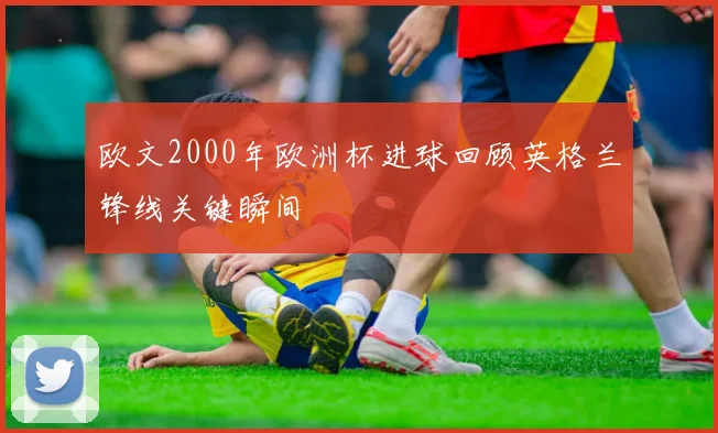 欧文2000年欧洲杯进球回顾英格兰锋线关键瞬间