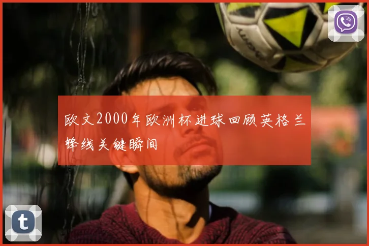 欧文2000年欧洲杯进球回顾英格兰锋线关键瞬间