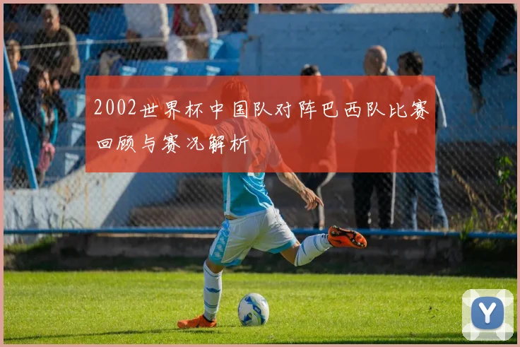 2002世界杯中国队对阵巴西队比赛回顾与赛况解析
