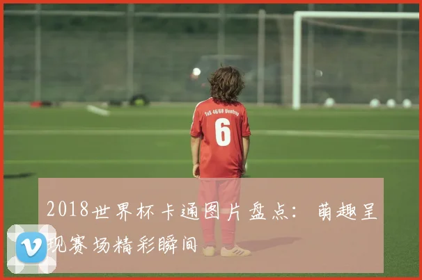 2018世界杯卡通图片盘点：萌趣呈现赛场精彩瞬间