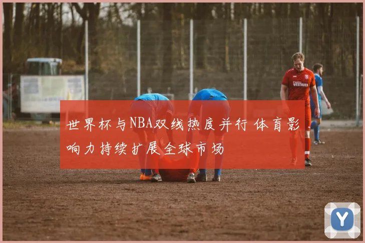 世界杯与NBA双线热度并行 体育影响力持续扩展全球市场